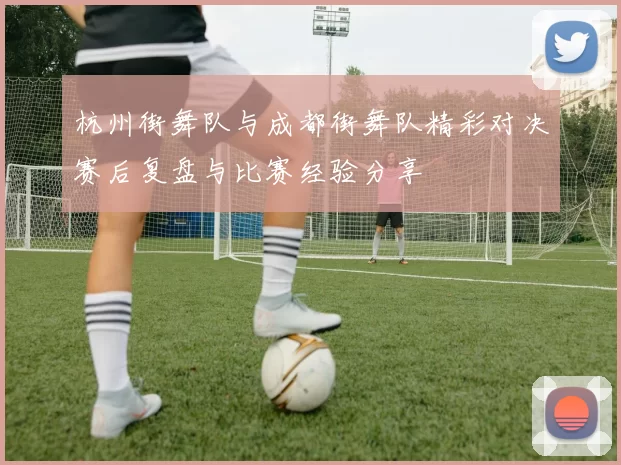 杭州街舞队与成都街舞队精彩对决赛后复盘与比赛经验分享