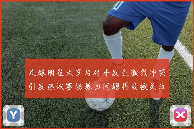 足球明星大罗与对手发生激烈冲突引发热议赛场暴力问题再度被关注