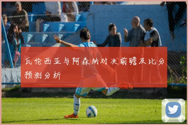瓦伦西亚与阿森纳对决前瞻及比分预测分析