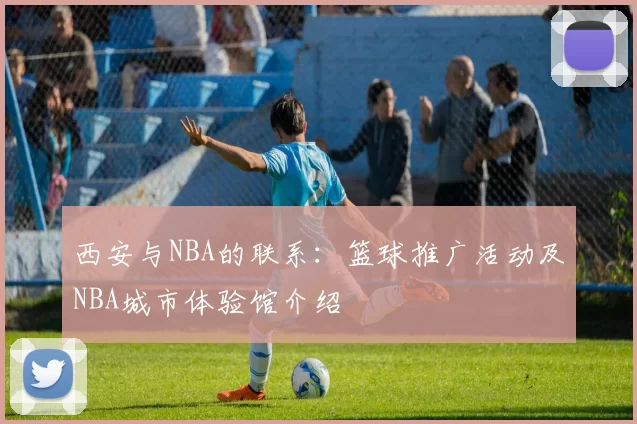 西安与NBA的联系：篮球推广活动及NBA城市体验馆介绍