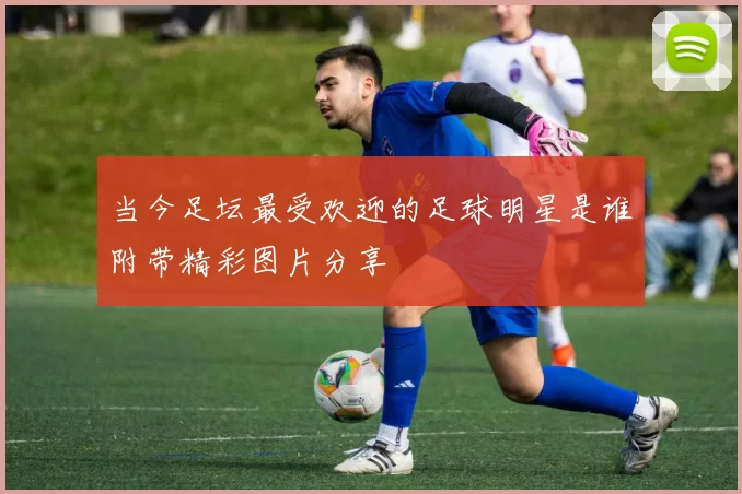 当今足坛最受欢迎的足球明星是谁附带精彩图片分享