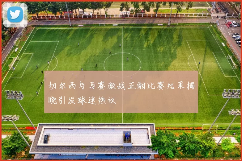 切尔西与马赛激战正酣比赛结果揭晓引发球迷热议