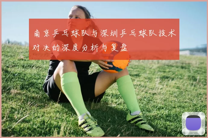 南京乒乓球队与深圳乒乓球队技术对决的深度分析与复盘