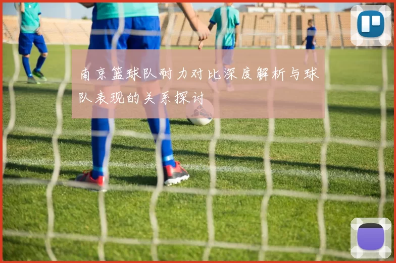 南京篮球队耐力对比深度解析与球队表现的关系探讨