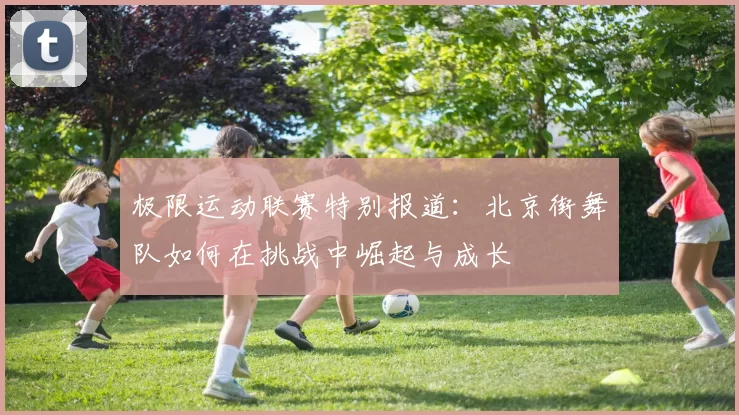 极限运动联赛特别报道：北京街舞队如何在挑战中崛起与成长