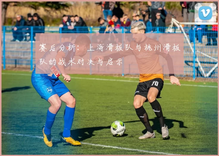 赛后分析：上海滑板队与杭州滑板队的战术对决与启示