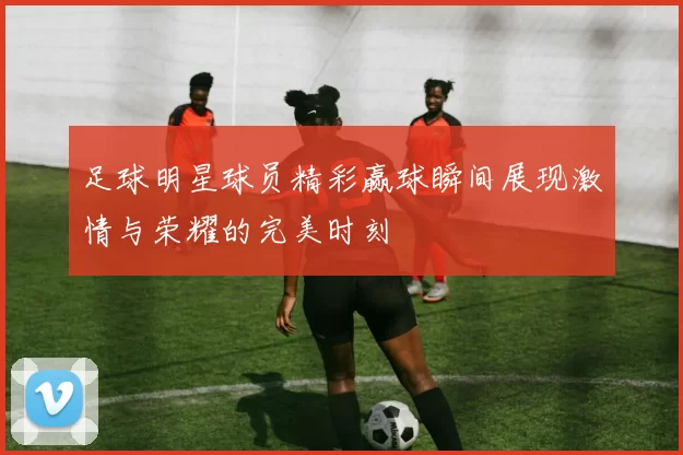 足球明星球员精彩赢球瞬间展现激情与荣耀的完美时刻