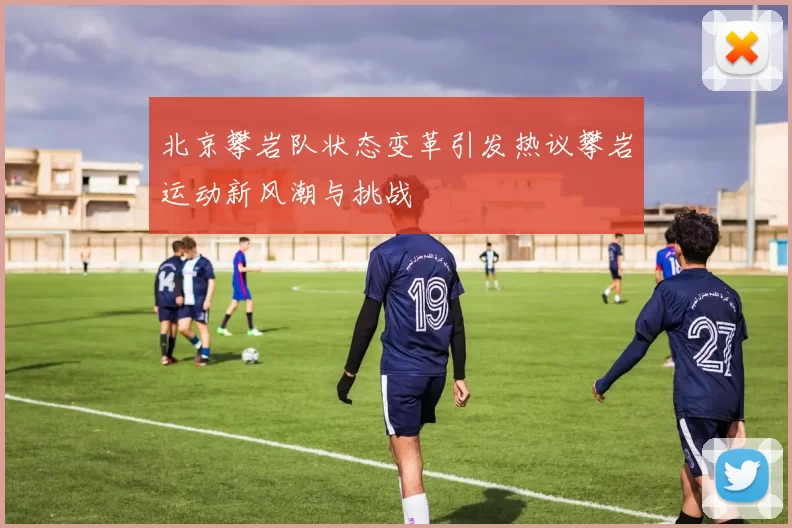 北京攀岩队状态变革引发热议攀岩运动新风潮与挑战