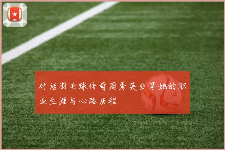 对话羽毛球传奇周秀英分享她的职业生涯与心路历程