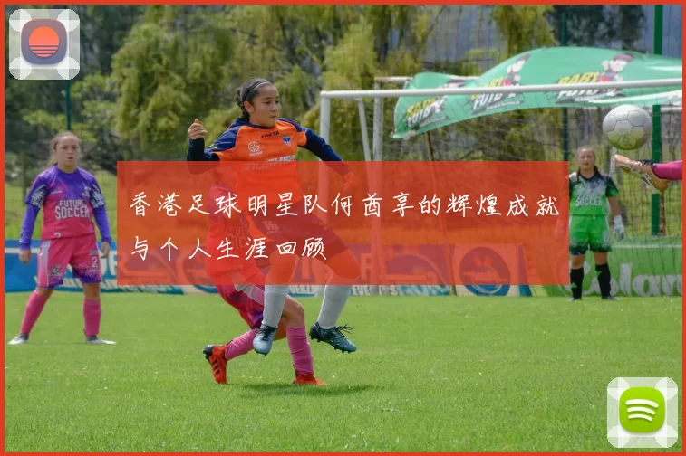 香港足球明星队何酋享的辉煌成就与个人生涯回顾