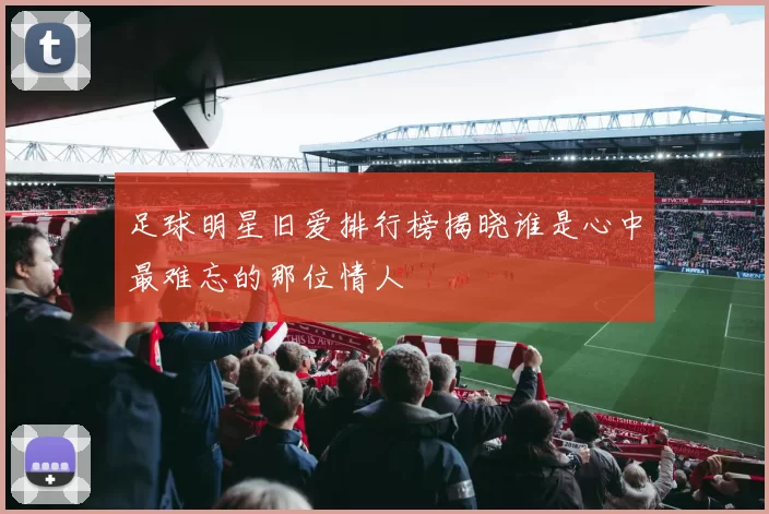 足球明星旧爱排行榜揭晓谁是心中最难忘的那位情人