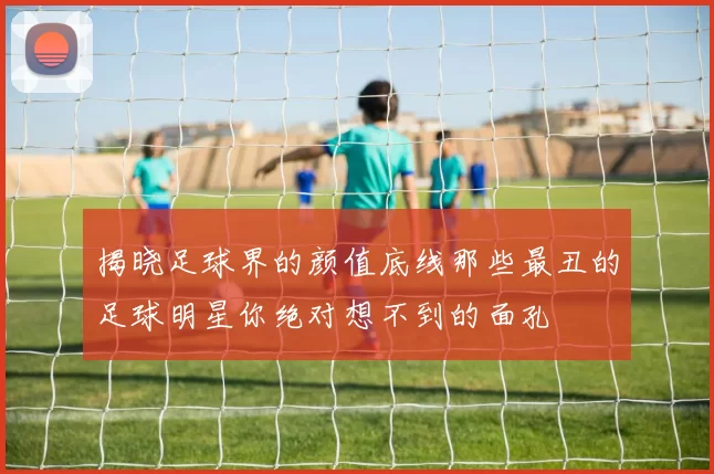 揭晓足球界的颜值底线那些最丑的足球明星你绝对想不到的面孔
