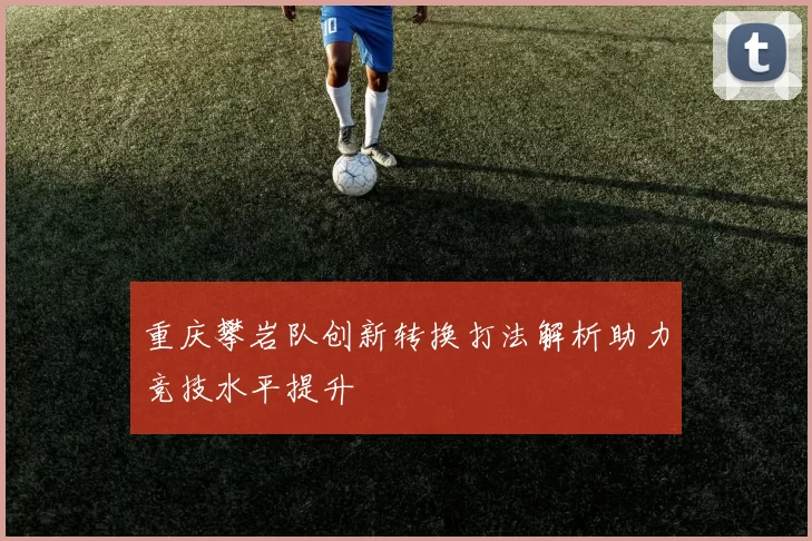 重庆攀岩队创新转换打法解析助力竞技水平提升