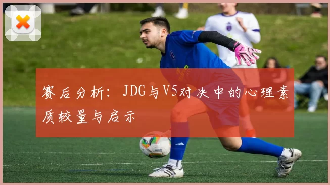 赛后分析：JDG与V5对决中的心理素质较量与启示