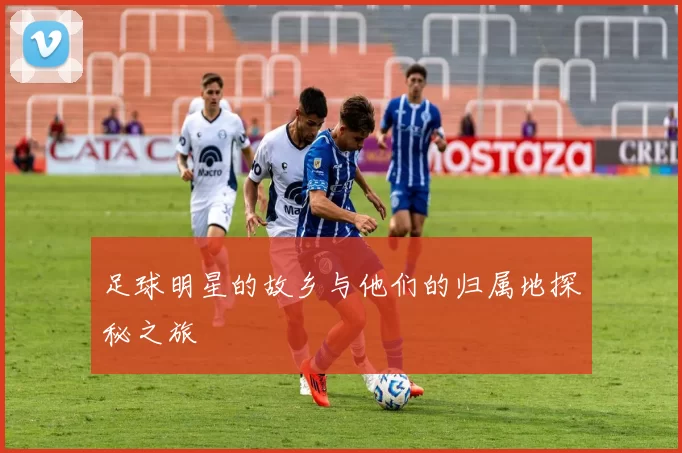 足球明星的故乡与他们的归属地探秘之旅