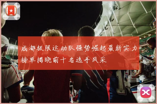 成都极限运动队强势崛起最新实力榜单揭晓前十名选手风采