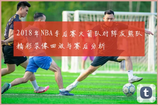 2018年NBA季后赛火箭队对阵灰熊队精彩录像回放与赛后分析