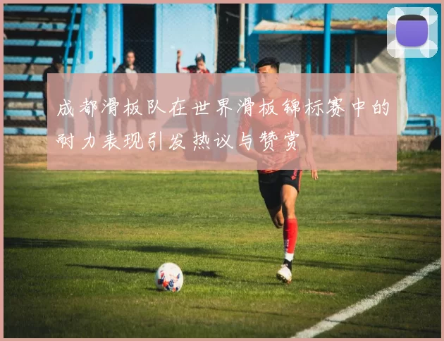 成都滑板队在世界滑板锦标赛中的耐力表现引发热议与赞赏