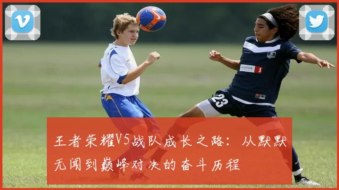 王者荣耀V5战队成长之路：从默默无闻到巅峰对决的奋斗历程