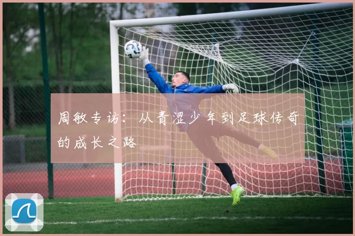 周敏专访：从青涩少年到足球传奇的成长之路