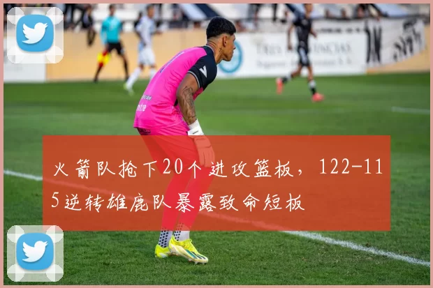 火箭队抢下20个进攻篮板，122-115逆转雄鹿队暴露致命短板