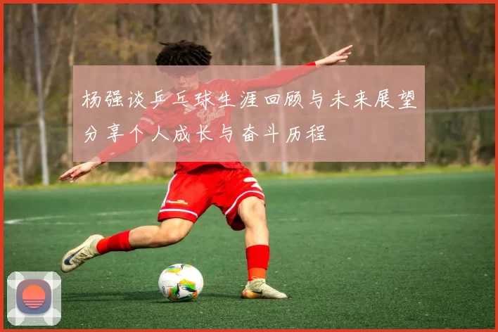 杨强谈乒乓球生涯回顾与未来展望分享个人成长与奋斗历程
