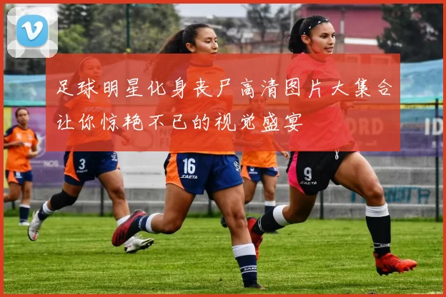 足球明星化身丧尸高清图片大集合让你惊艳不已的视觉盛宴