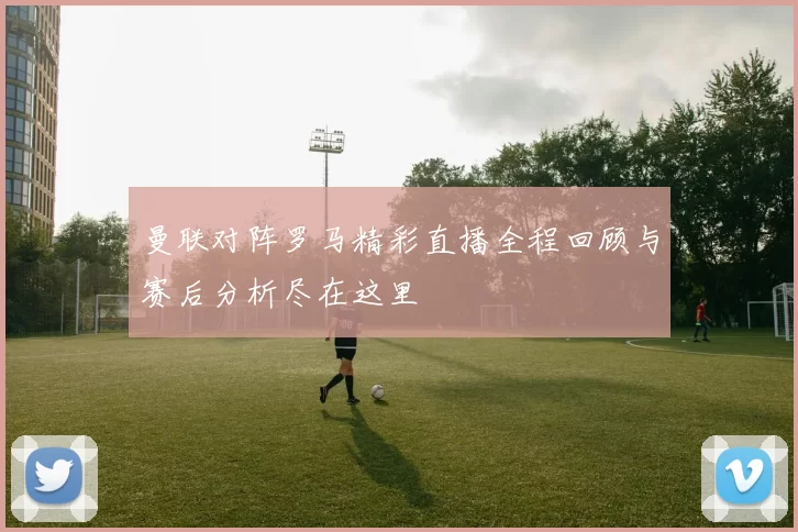 曼联对阵罗马精彩直播全程回顾与赛后分析尽在这里