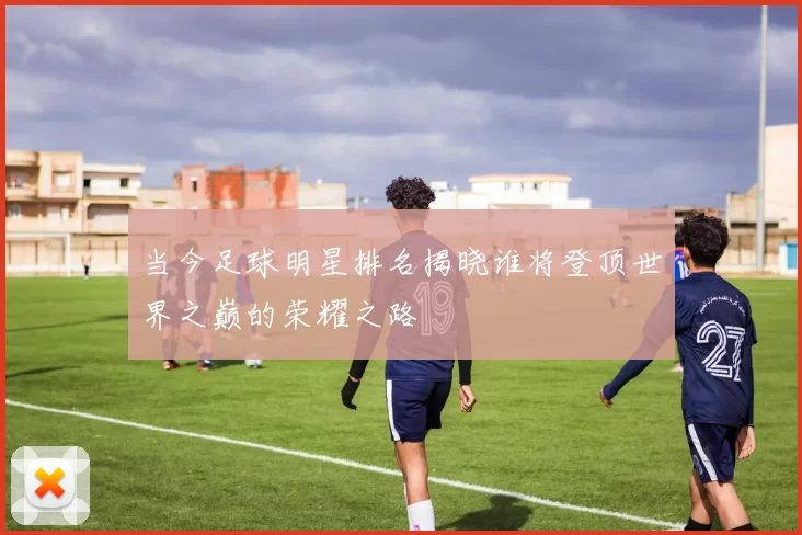 当今足球明星排名揭晓谁将登顶世界之巅的荣耀之路
