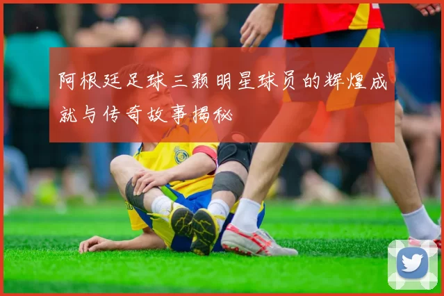 阿根廷足球三颗明星球员的辉煌成就与传奇故事揭秘