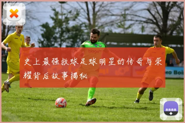 史上最强救球足球明星的传奇与荣耀背后故事揭秘