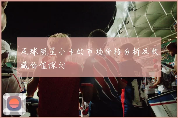 足球明星小卡的市场价格分析及收藏价值探讨