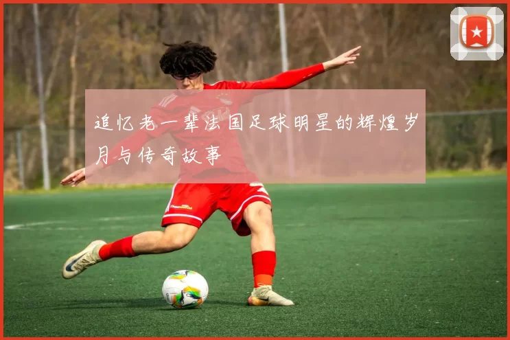追忆老一辈法国足球明星的辉煌岁月与传奇故事