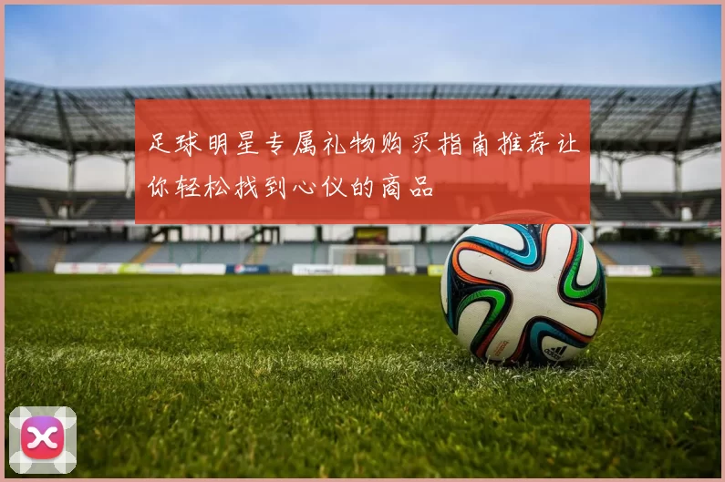 足球明星专属礼物购买指南推荐让你轻松找到心仪的商品