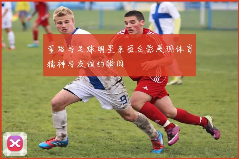 董路与足球明星亲密合影展现体育精神与友谊的瞬间