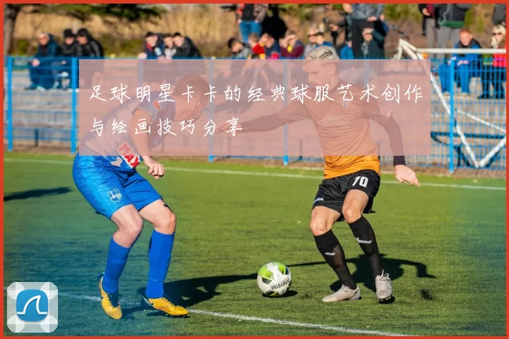 足球明星卡卡的经典球服艺术创作与绘画技巧分享