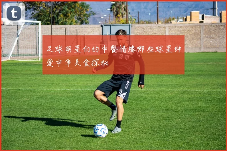 足球明星们的中餐情缘哪些球星钟爱中华美食探秘