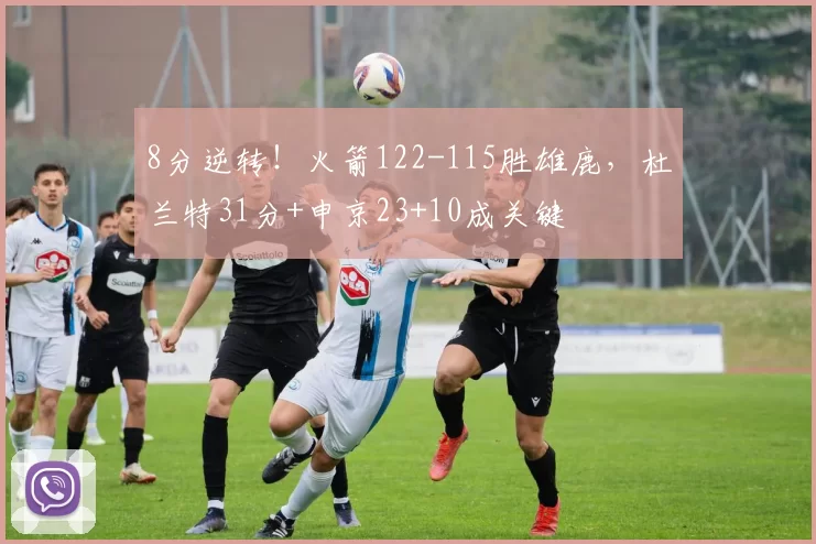 8分逆转！火箭122-115胜雄鹿，杜兰特31分+申京23+10成关键