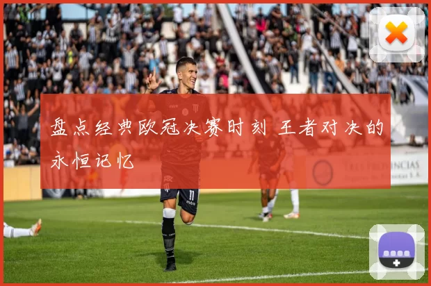 盘点经典欧冠决赛时刻 王者对决的永恒记忆
