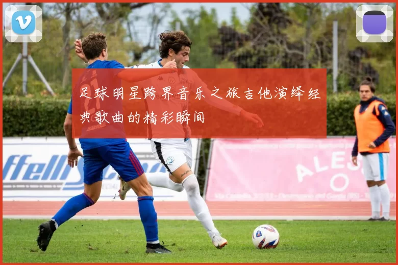 足球明星跨界音乐之旅吉他演绎经典歌曲的精彩瞬间