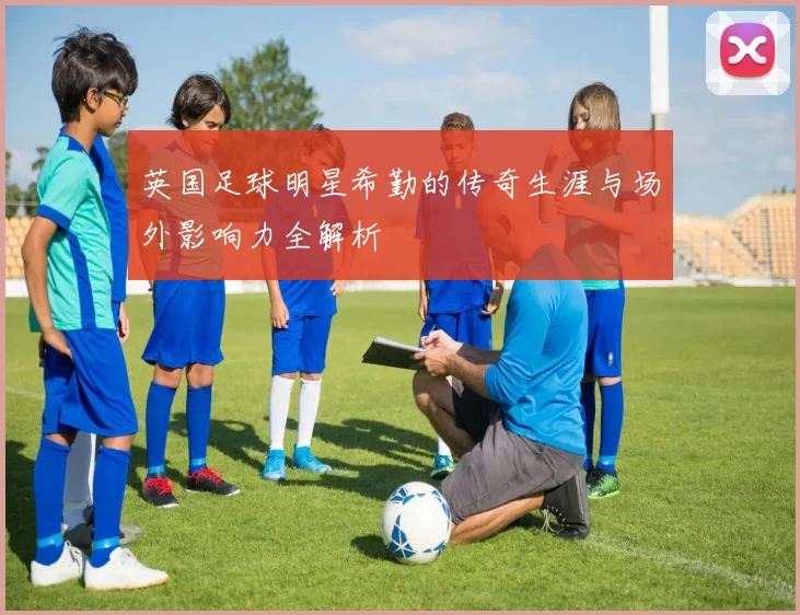 英国足球明星希勤的传奇生涯与场外影响力全解析