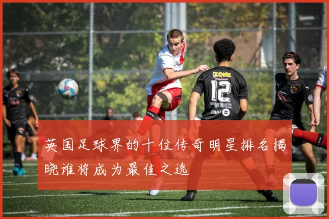 英国足球界的十位传奇明星排名揭晓谁将成为最佳之选