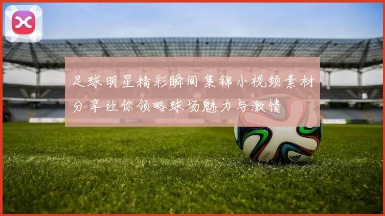 足球明星精彩瞬间集锦小视频素材分享让你领略球场魅力与激情