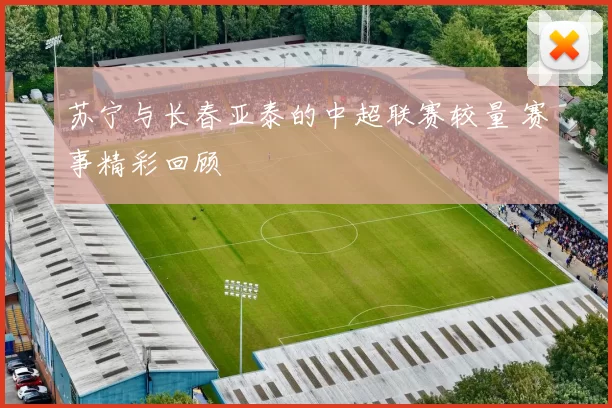 苏宁与长春亚泰的中超联赛较量 赛事精彩回顾