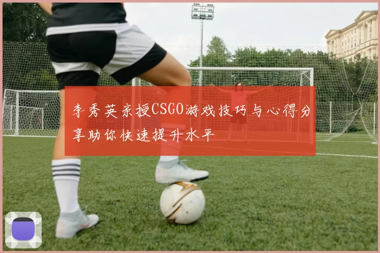 李秀英亲授CSGO游戏技巧与心得分享助你快速提升水平