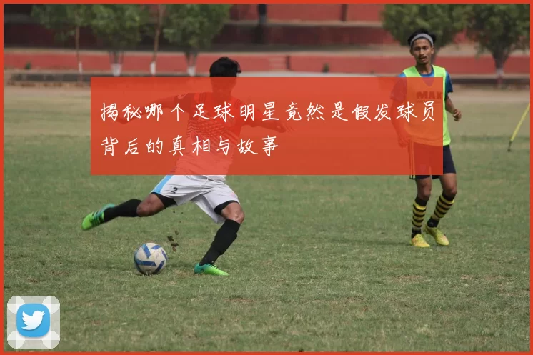 揭秘哪个足球明星竟然是假发球员背后的真相与故事