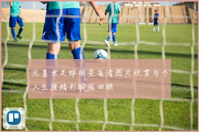 厄基尔足球明星高清图片欣赏与个人生涯精彩瞬间回顾