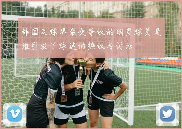 韩国足球界最受争议的明星球员是谁引发了球迷的热议与讨论