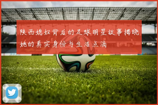 陕西媳妇背后的足球明星故事揭晓她的真实身份与生活点滴