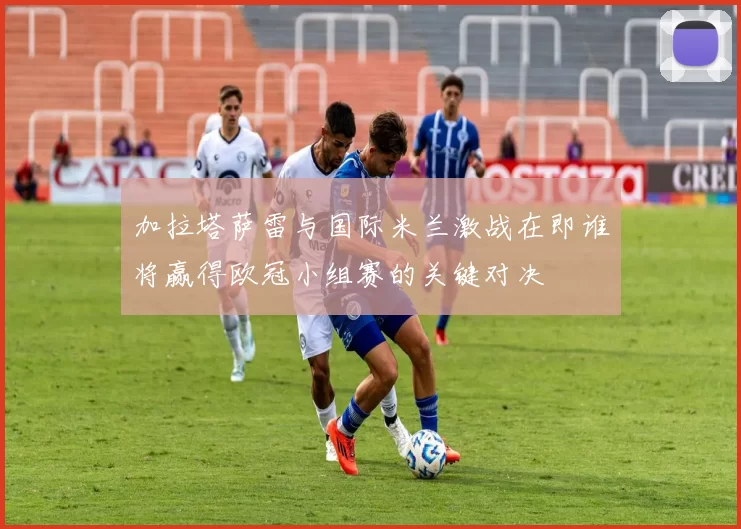 加拉塔萨雷与国际米兰激战在即谁将赢得欧冠小组赛的关键对决
